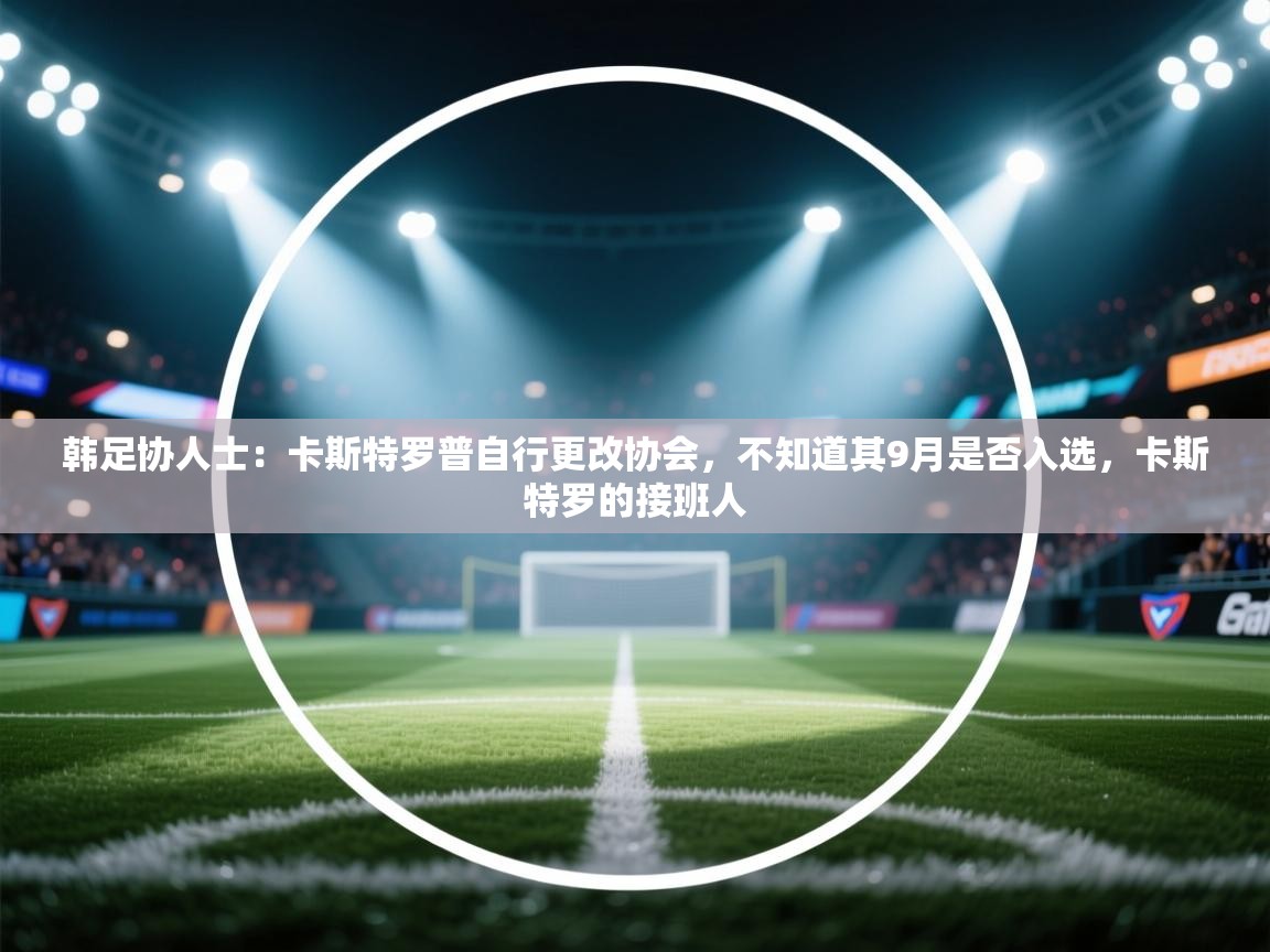 爱游戏直播-韩足协人士：卡斯特罗普自行更改协会，不知道其9月是否入选，卡斯特罗的接班人  第1张