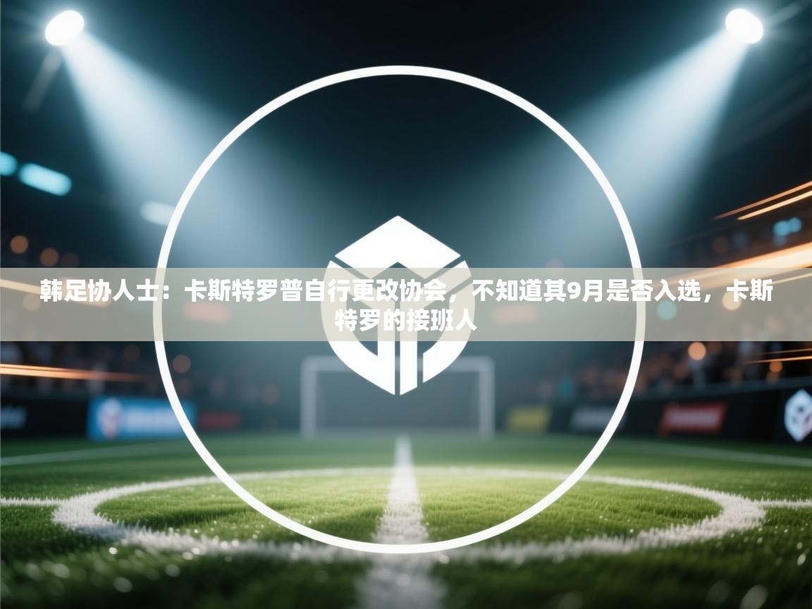 爱游戏直播-韩足协人士：卡斯特罗普自行更改协会，不知道其9月是否入选，卡斯特罗的接班人  第2张