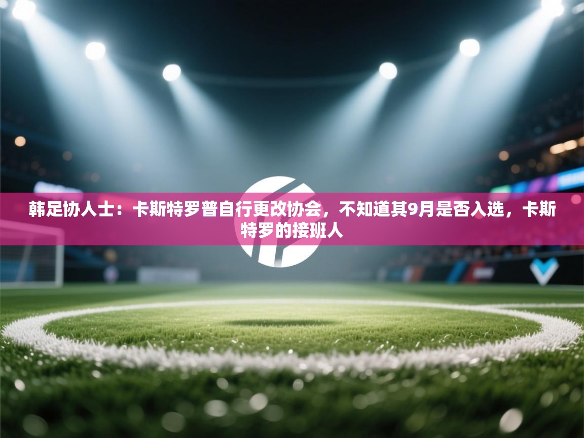 爱游戏直播-韩足协人士：卡斯特罗普自行更改协会，不知道其9月是否入选，卡斯特罗的接班人  第3张