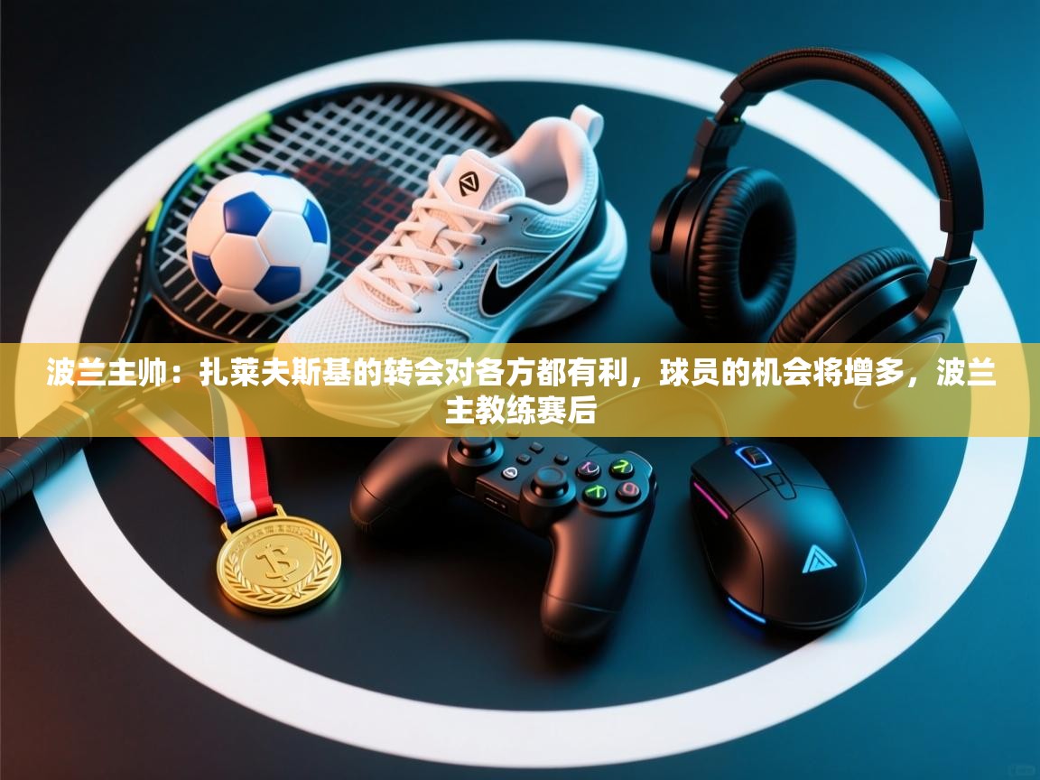 爱游戏娱乐平台-波兰主帅:扎莱夫斯基的转会对各方都有利,球员的机会将增多,波兰主教练赛后 第1张