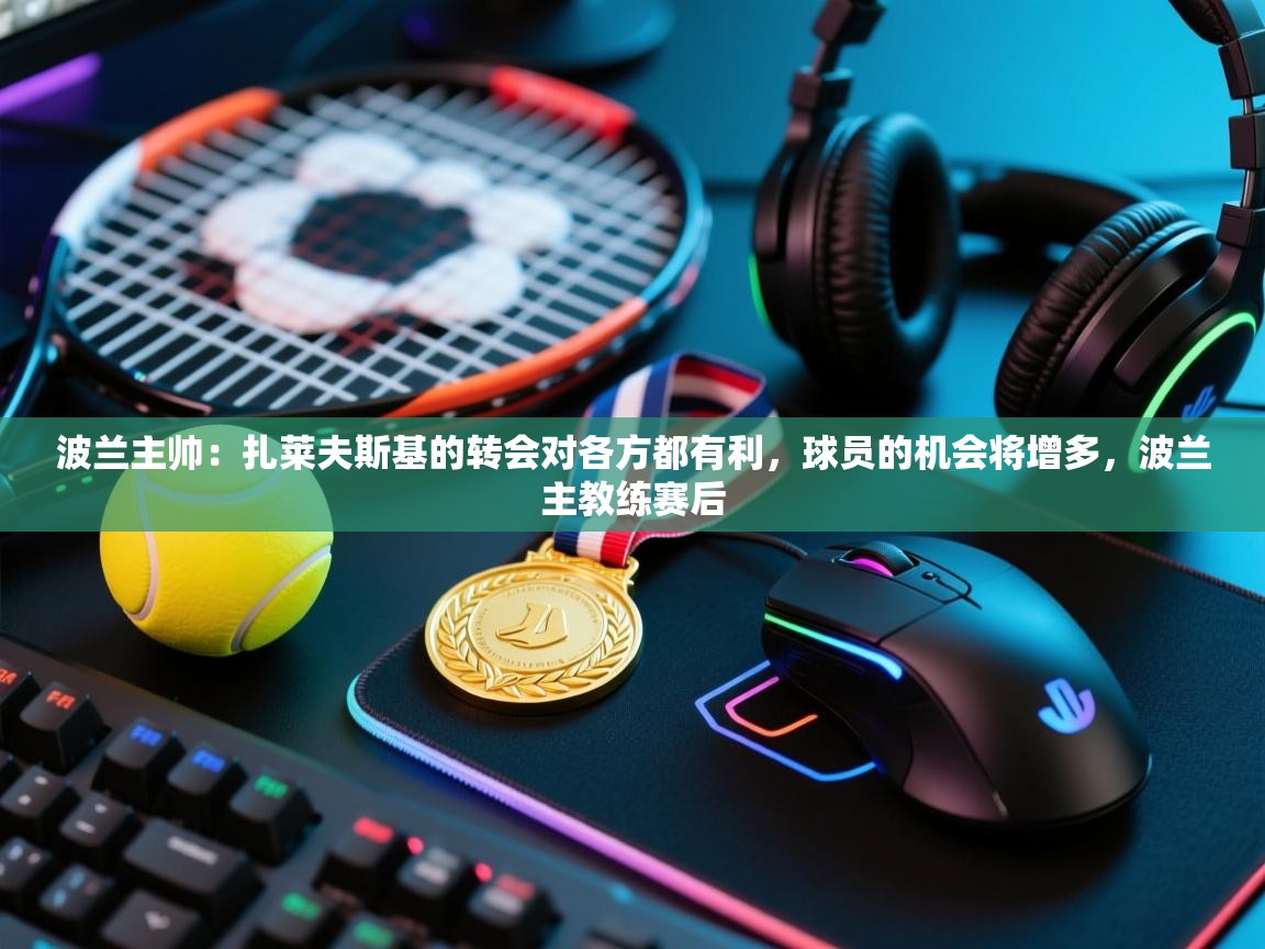 爱游戏娱乐平台-波兰主帅:扎莱夫斯基的转会对各方都有利,球员的机会将增多,波兰主教练赛后 第2张