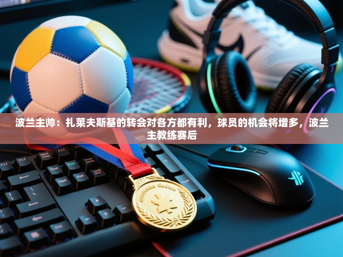 爱游戏娱乐平台-波兰主帅:扎莱夫斯基的转会对各方都有利,球员的机会将增多,波兰主教练赛后 第4张