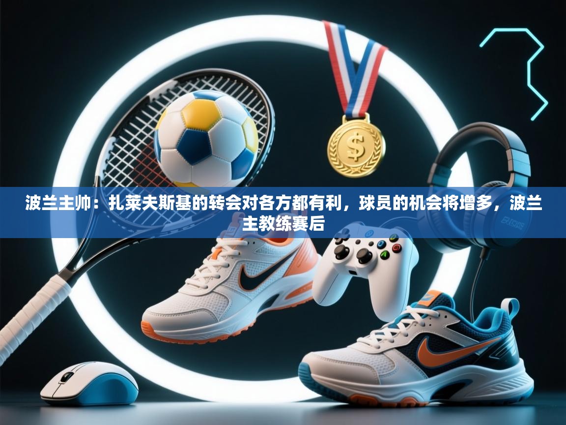 爱游戏娱乐平台-波兰主帅:扎莱夫斯基的转会对各方都有利,球员的机会将增多,波兰主教练赛后 第3张