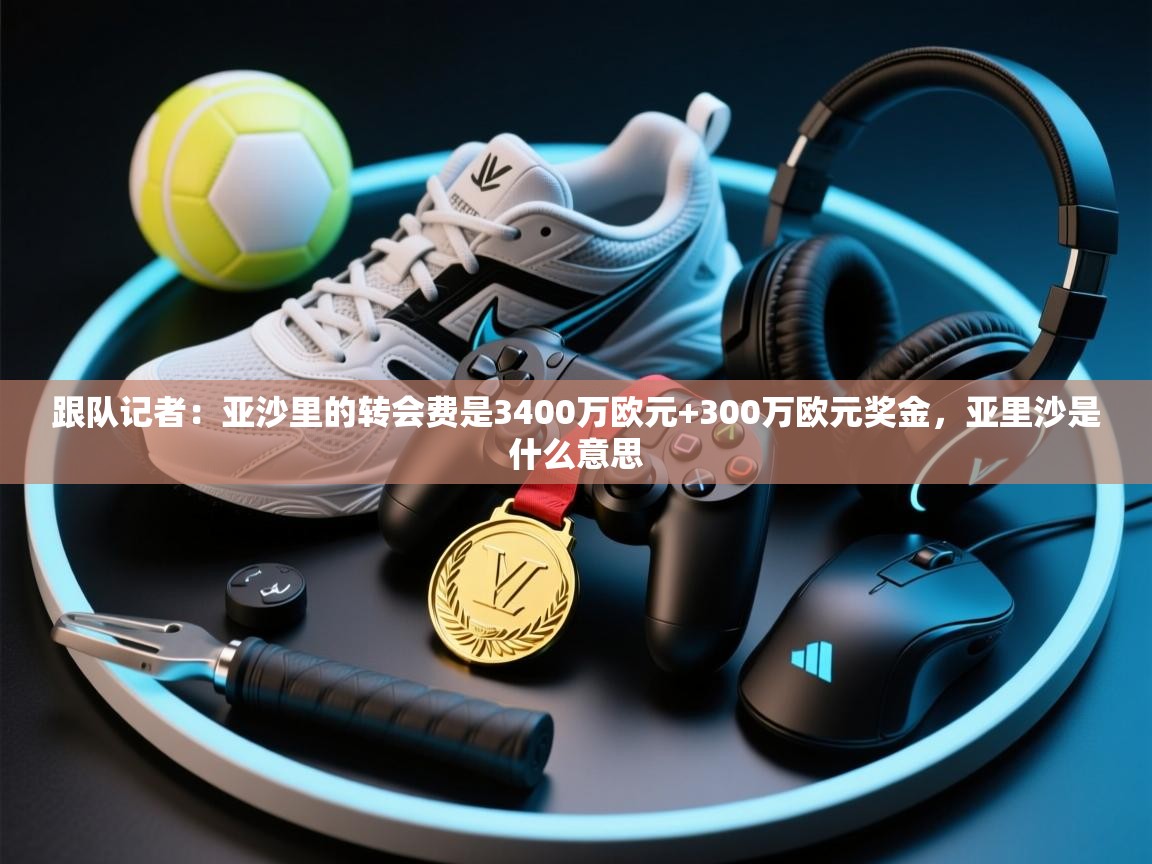 爱游戏体育娱乐赞助马竞-跟队记者：亚沙里的转会费是3400万欧元+300万欧元奖金，亚里沙是什么意思  第1张